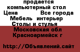 продается компьютерный стол › Цена ­ 1 000 - Все города Мебель, интерьер » Столы и стулья   . Московская обл.,Красноармейск г.